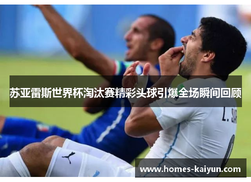 苏亚雷斯世界杯淘汰赛精彩头球引爆全场瞬间回顾