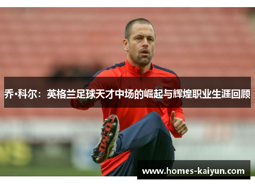 乔·科尔：英格兰足球天才中场的崛起与辉煌职业生涯回顾