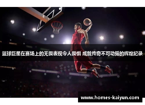 篮球巨星在赛场上的无畏表现令人畏惧 成就传奇不可动摇的辉煌纪录