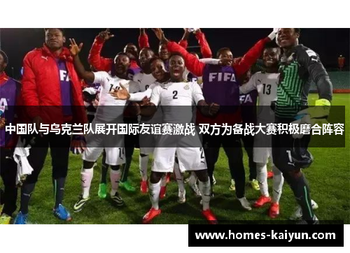 中国队与乌克兰队展开国际友谊赛激战 双方为备战大赛积极磨合阵容