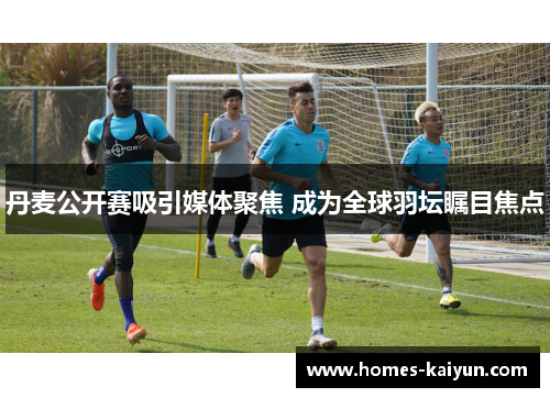丹麦公开赛吸引媒体聚焦 成为全球羽坛瞩目焦点