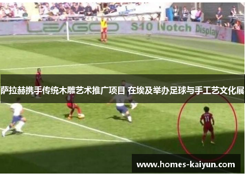 萨拉赫携手传统木雕艺术推广项目 在埃及举办足球与手工艺文化展