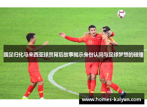 国足归化马来西亚球员背后故事揭示身份认同与足球梦想的碰撞